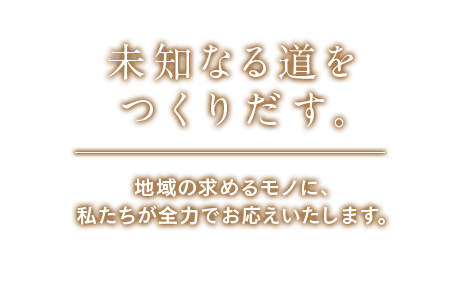 未知なる道をつくりだす。地域の求めるモノに、私たちが全力でお応えいたします。