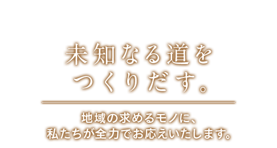 未知なる道をつくりだす。地域の求めるモノに、私たちが全力でお応えいたします。